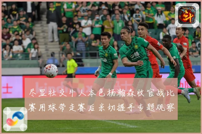 尽显社交牛人本色杨瀚森收官战比赛用球带走赛后亲切握手专题观察-深度解析