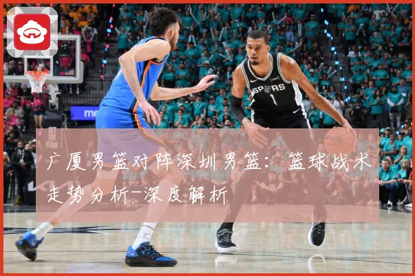 广厦男篮对阵深圳男篮：篮球战术走势分析-深度解析