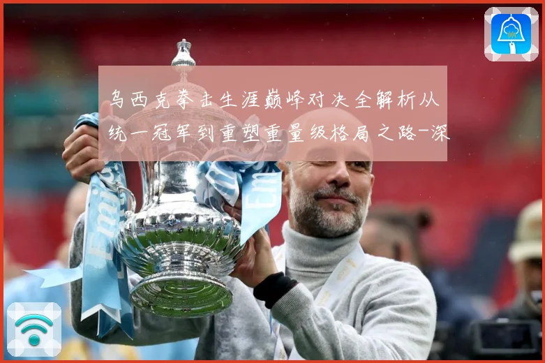 乌西克拳击生涯巅峰对决全解析从统一冠军到重塑重量级格局之路-深度解析