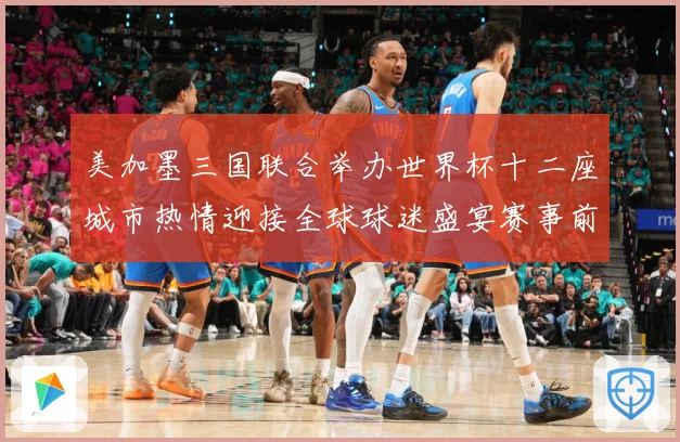 美加墨三国联合举办世界杯十二座城市热情迎接全球球迷盛宴赛事前瞻-深度解析