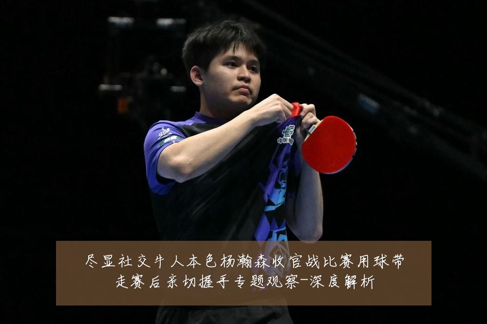 尽显社交牛人本色杨瀚森收官战比赛用球带走赛后亲切握手专题观察-深度解析